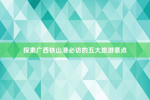 探索广西铁山港必访的五大旅游景点