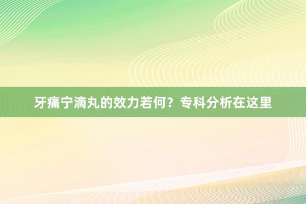 牙痛宁滴丸的效力若何？专科分析在这里