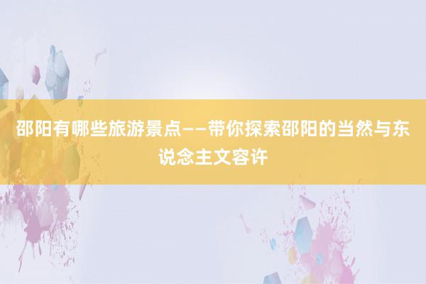 邵阳有哪些旅游景点——带你探索邵阳的当然与东说念主文容许