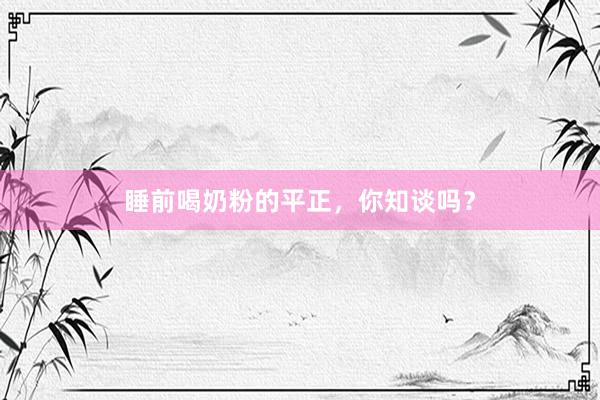 睡前喝奶粉的平正，你知谈吗？